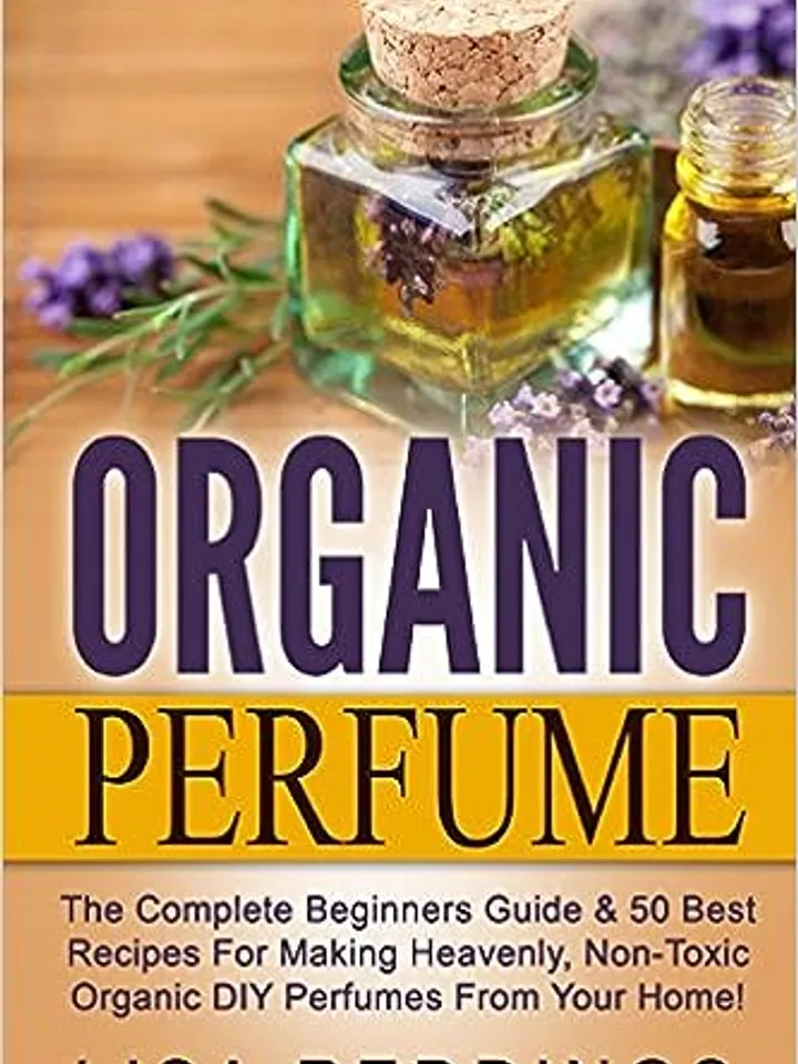 Organic Perfume: The Complete Beginners Guide & 50 Best Recipes For Making Heavenly,Non-Toxic Organic DIY Perfume, PDF